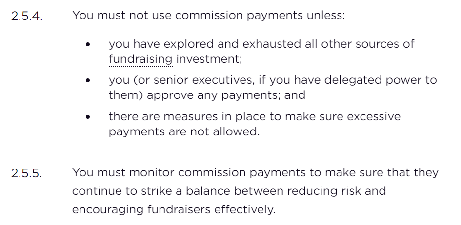 2.5.4. You must not use commission payments unless:  you have explored and exhausted all other sources of fundraising investment; you (or senior executives, if you have delegated power to them) approve any payments; and there are measures in place to make sure excessive payments are not allowed. 2.5.5. You must monitor commission payments to make sure that they continue to strike a balance between reducing risk and encouraging fundraisers effectively.