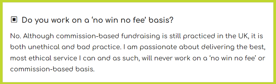 Do you work on a ‘no win no fee’ basis? No. Although commission-based fundraising is still practiced in the UK, it is both unethical and bad practice. I am passionate about delivering the best, most ethical service I can and as such, will never work on a ‘no win no fee’ or commission-based basis.
